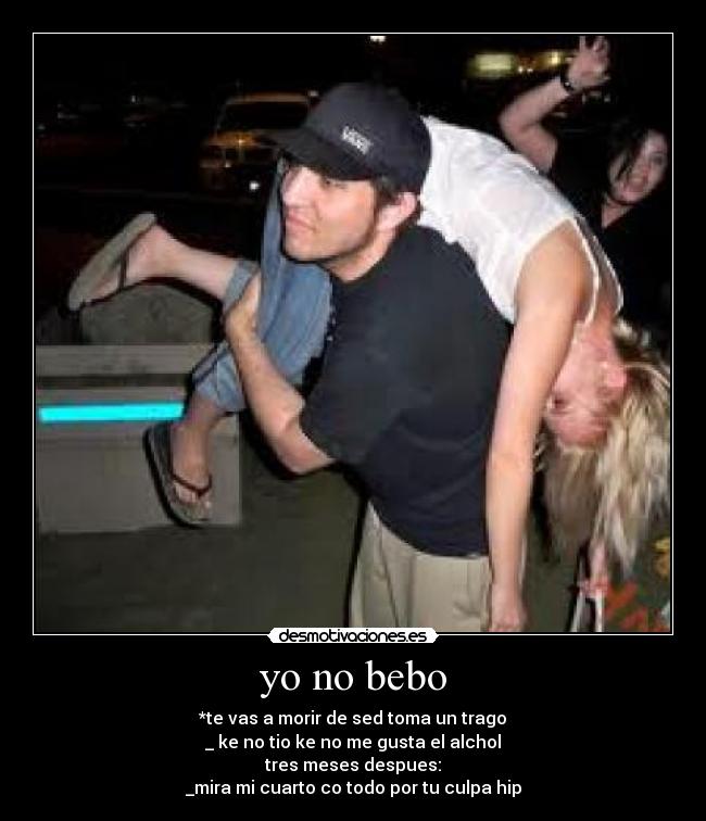 yo no bebo - *te vas a morir de sed toma un trago
_ ke no tio ke no me gusta el alchol
tres meses despues:
_mira mi cuarto co todo por tu culpa hip