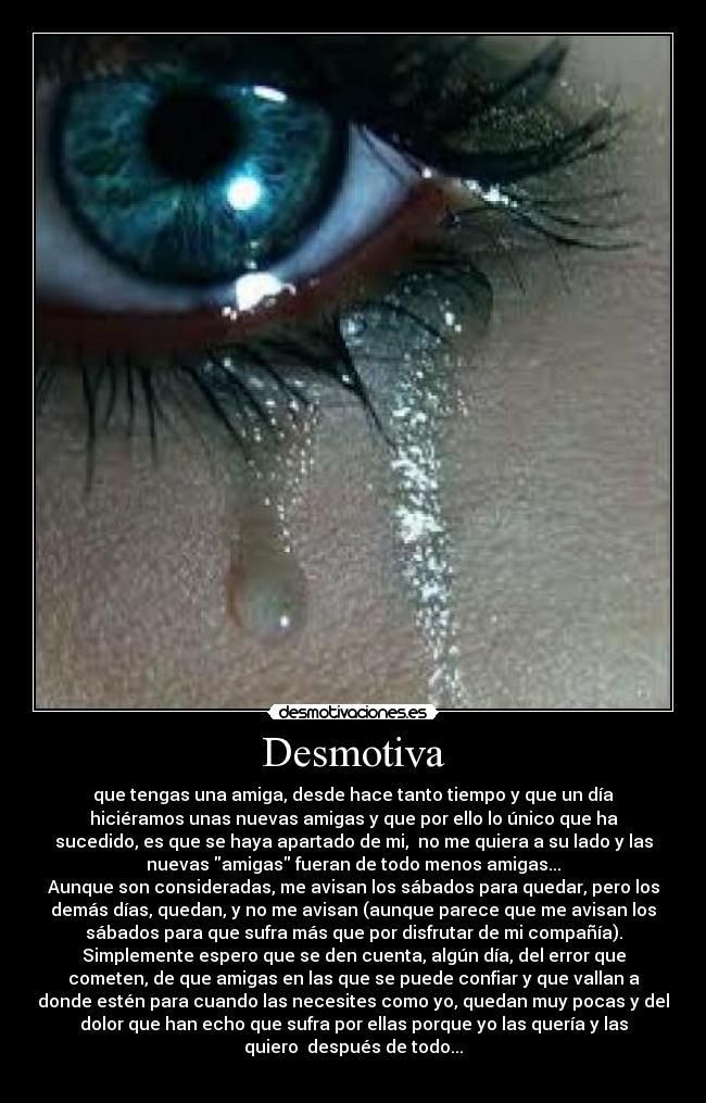 Desmotiva - que tengas una amiga, desde hace tanto tiempo y que un día
hiciéramos unas nuevas amigas y que por ello lo único que ha
sucedido, es que se haya apartado de mi, no me quiera a su lado y las
nuevas amigas fueran de todo menos amigas...
Aunque son consideradas, me avisan los sábados para quedar, pero los
demás días, quedan, y no me avisan (aunque parece que me avisan los
sábados para que sufra más que por disfrutar de mi compañía).
Simplemente espero que se den cuenta, algún día, del error que
cometen, de que amigas en las que se puede confiar y que vallan a
donde estén para cuando las necesites como yo, quedan muy pocas y del
dolor que han echo que sufra por ellas porque yo las quería y las
quiero después de todo...