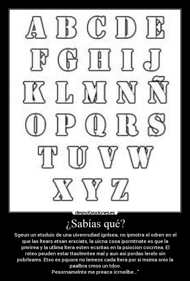 ¿Sabías qué? - Sgeun un etsduio de una uivenrsdiad ignlsea, no ipmotra el odren en el
que las ltears etsan ersciats, la uicna csoa ipormtnate es que la
pmrirea y la utlima ltera esten ecsritas en la psiocion cocrrtea. El
rsteo peuden estar ttaolmntee mal y aun así pordas lerelo sin
pobrleams. Etso es pquore no lemeos cada ltera por si msima snio la
paalbra cmoo un tdoo.
Pesornamelnte me preace icrneilbe...