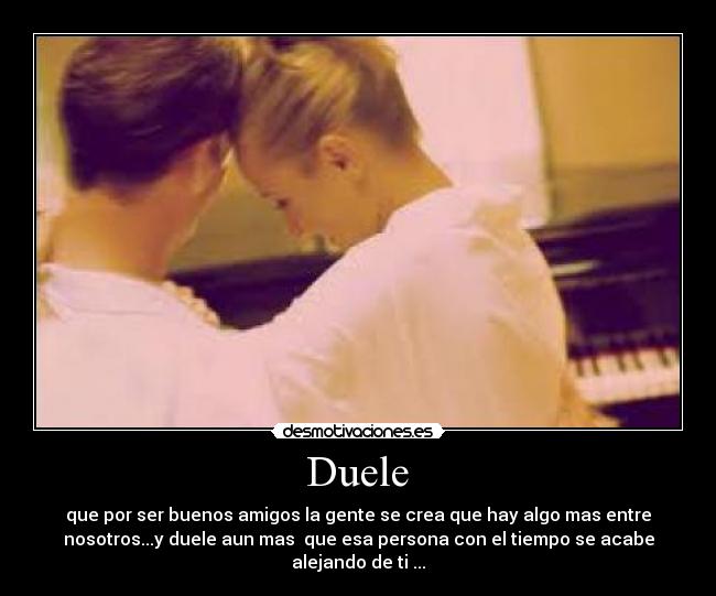  Duele  - que por ser buenos amigos la gente se crea que hay algo mas entre
nosotros...y duele aun mas  que esa persona con el tiempo se acabe
alejando de ti ...