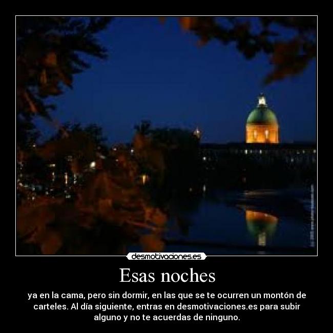 Esas noches - ya en la cama, pero sin dormir, en las que se te ocurren un montón de
carteles. Al día siguiente, entras en desmotivaciones.es para subir
alguno y no te acuerdas de ninguno.