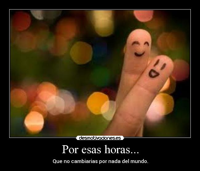 Por esas horas... - Que no cambiarias por nada del mundo.