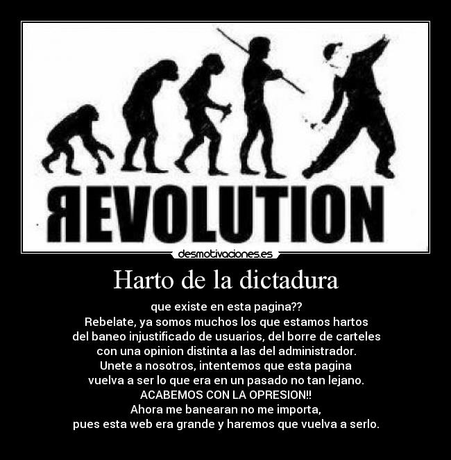 Harto de la dictadura - que existe en esta pagina??
Rebelate, ya somos muchos los que estamos hartos
del baneo injustificado de usuarios, del borre de carteles
con una opinion distinta a las del administrador.
Unete a nosotros, intentemos que esta pagina
vuelva a ser lo que era en un pasado no tan lejano.
ACABEMOS CON LA OPRESION!!
Ahora me banearan no me importa,
pues esta web era grande y haremos que vuelva a serlo.