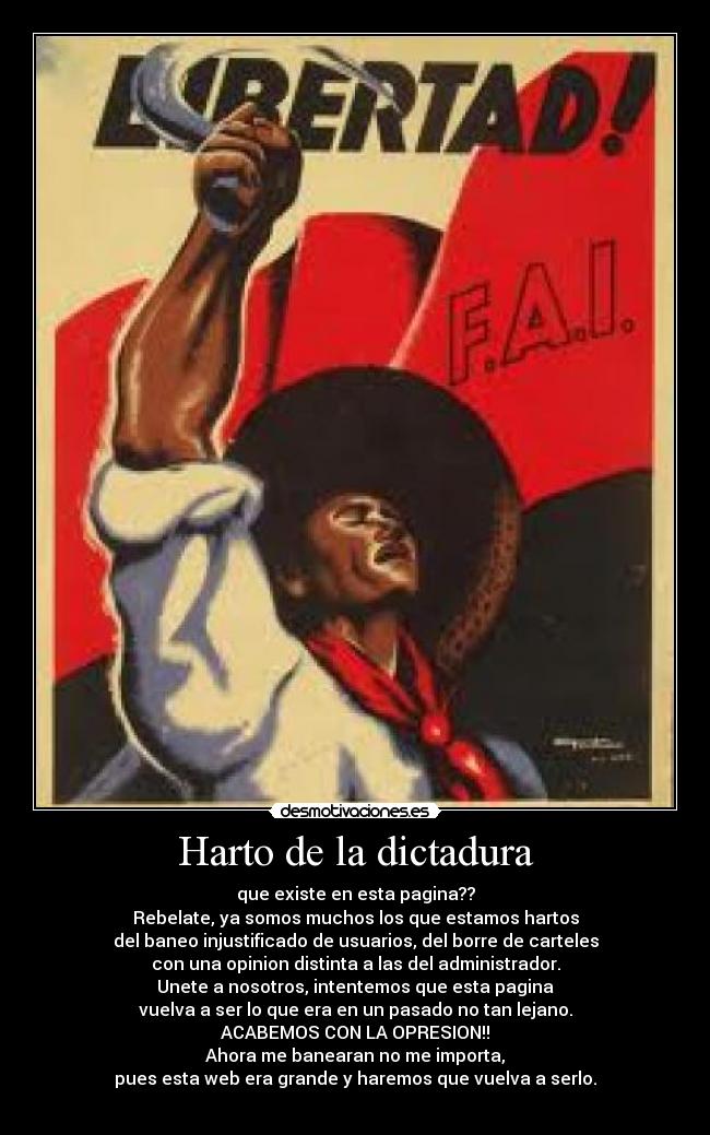 Harto de la dictadura - que existe en esta pagina??
Rebelate, ya somos muchos los que estamos hartos
del baneo injustificado de usuarios, del borre de carteles
con una opinion distinta a las del administrador.
Unete a nosotros, intentemos que esta pagina
vuelva a ser lo que era en un pasado no tan lejano.
ACABEMOS CON LA OPRESION!!
Ahora me banearan no me importa,
pues esta web era grande y haremos que vuelva a serlo.
