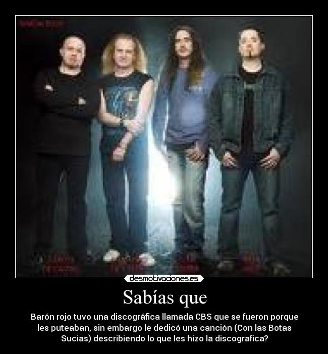 Sabías que - Barón rojo tuvo una discográfica llamada CBS que se fueron porque
les puteaban, sin embargo le dedicó una canción (Con las Botas
Sucias) describiendo lo que les hizo la discografica?