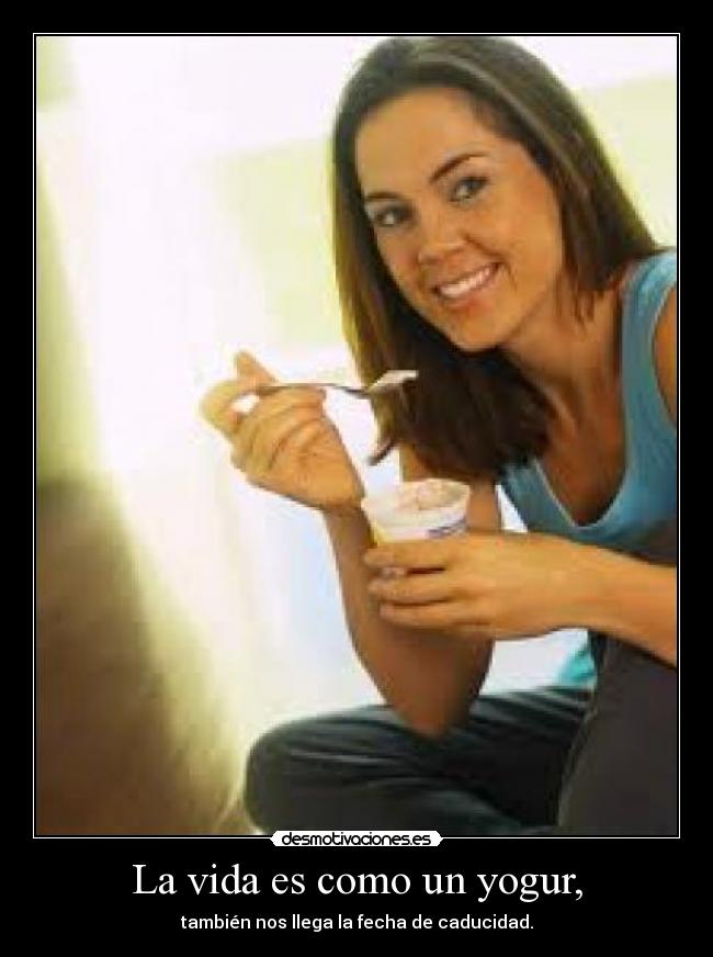 La vida es como un yogur, - también nos llega la fecha de caducidad.
