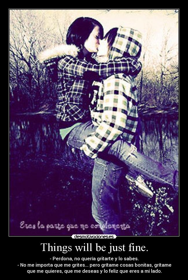 Things will be just fine. - - Perdona, no quería gritarte y lo sabes.
- No me importa que me grites... pero grítame cosas bonitas, grítame
que me quieres, que me deseas y lo feliz que eres a mi lado.
