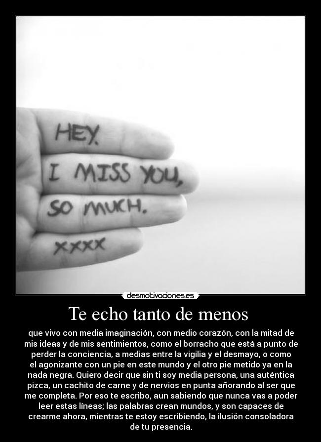 Te echo tanto de menos  - que vivo con media imaginación, con medio corazón, con la mitad de
mis ideas y de mis sentimientos, como el borracho que está a punto de
perder la conciencia, a medias entre la vigilia y el desmayo, o como
el agonizante con un pie en este mundo y el otro pie metido ya en la
nada negra. Quiero decir que sin ti soy media persona, una auténtica
pizca, un cachito de carne y de nervios en punta añorando al ser que
me completa. Por eso te escribo, aun sabiendo que nunca vas a poder
leer estas líneas; las palabras crean mundos, y son capaces de
crearme ahora, mientras te estoy escribiendo, la ilusión consoladora
de tu presencia.