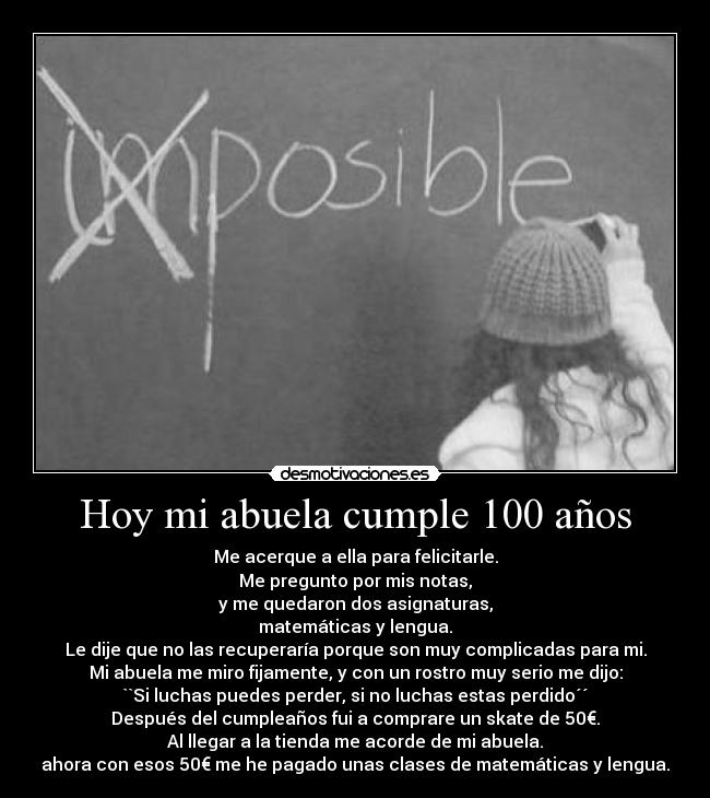 Hoy mi abuela cumple 100 años - Me acerque a ella para felicitarle.
Me pregunto por mis notas,
y me quedaron dos asignaturas,
matemáticas y lengua.
Le dije que no las recuperaría porque son muy complicadas para mi.
Mi abuela me miro fijamente, y con un rostro muy serio me dijo:
``Si luchas puedes perder, si no luchas estas perdido´´
Después del cumpleaños fui a comprare un skate de 50€.
Al llegar a la tienda me acorde de mi abuela.
ahora con esos 50€ me he pagado unas clases de matemáticas y lengua.