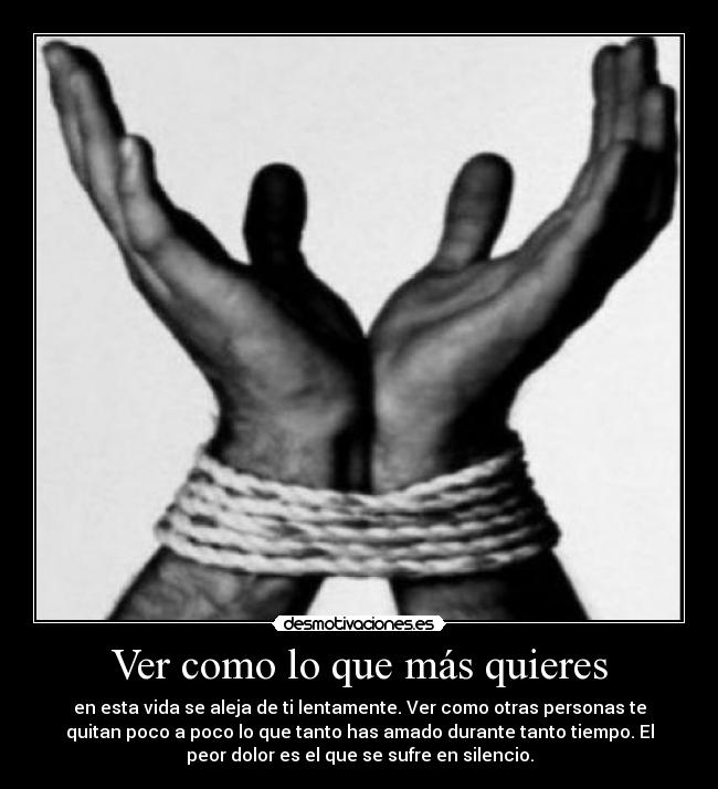 Ver como lo que más quieres - en esta vida se aleja de ti lentamente. Ver como otras personas te
quitan poco a poco lo que tanto has amado durante tanto tiempo. El
peor dolor es el que se sufre en silencio.