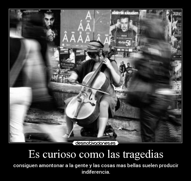 Es curioso como las tragedias - consiguen amontonar a la gente y las cosas mas bellas suelen producir indiferencia.