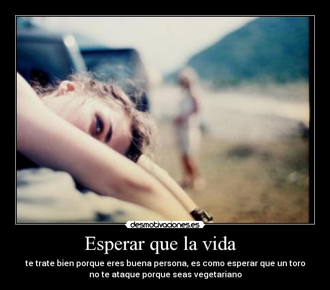 Esperar que la vida - te trate bien porque eres buena persona, es como esperar que un toro
no te ataque porque seas vegetariano