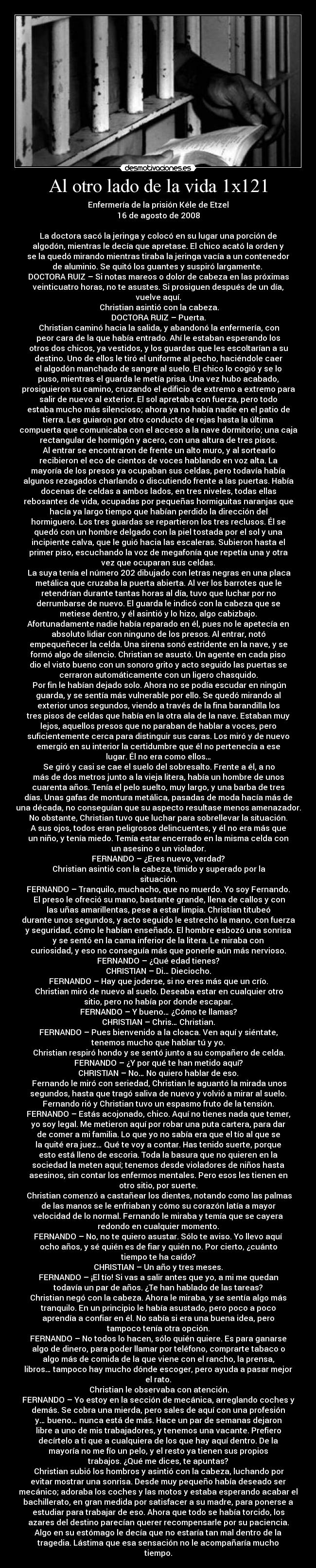 Al otro lado de la vida 1x121 - Enfermería de la prisión Kéle de Etzel
16 de agosto de 2008

La doctora sacó la jeringa y colocó en su lugar una porción de
algodón, mientras le decía que apretase. El chico acató la orden y
se la quedó mirando mientras tiraba la jeringa vacía a un contenedor
de aluminio. Se quitó los guantes y suspiró largamente. 
DOCTORA RUIZ – Si notas mareos o dolor de cabeza en las próximas
veinticuatro horas, no te asustes. Si prosiguen después de un día,
vuelve aquí.
	Christian asintió con la cabeza.
DOCTORA RUIZ – Puerta.
	Christian caminó hacia la salida, y abandonó la enfermería, con
peor cara de la que había entrado. Ahí le estaban esperando los
otros dos chicos, ya vestidos, y los guardas que les escoltarían a su
destino. Uno de ellos le tiró el uniforme al pecho, haciéndole caer
el algodón manchado de sangre al suelo. El chico lo cogió y se lo
puso, mientras el guarda le metía prisa. Una vez hubo acabado,
prosiguieron su camino, cruzando el edificio de extremo a extremo para
salir de nuevo al exterior. El sol apretaba con fuerza, pero todo
estaba mucho más silencioso; ahora ya no había nadie en el patio de
tierra. Les guiaron por otro conducto de rejas hasta la última
compuerta que comunicaba con el acceso a la nave dormitorio; una caja
rectangular de hormigón y acero, con una altura de tres pisos.
	Al entrar se encontraron de frente un alto muro, y al sortearlo
recibieron el eco de cientos de voces hablando en voz alta. La
mayoría de los presos ya ocupaban sus celdas, pero todavía había
algunos rezagados charlando o discutiendo frente a las puertas. Había
docenas de celdas a ambos lados, en tres niveles, todas ellas
rebosantes de vida, ocupadas por pequeñas hormiguitas naranjas que
hacía ya largo tiempo que habían perdido la dirección del
hormiguero. Los tres guardas se repartieron los tres reclusos. Él se
quedó con un hombre delgado con la piel tostada por el sol y una
incipiente calva, que le guió hacia las escaleras. Subieron hasta el
primer piso, escuchando la voz de megafonía que repetía una y otra
vez que ocuparan sus celdas.
	La suya tenía el número 202 dibujado con letras negras en una placa
metálica que cruzaba la puerta abierta. Al ver los barrotes que le
retendrían durante tantas horas al día, tuvo que luchar por no
derrumbarse de nuevo. El guarda le indicó con la cabeza que se
metiese dentro, y él asintió y lo hizo, algo cabizbajo.
Afortunadamente nadie había reparado en él, pues no le apetecía en
absoluto lidiar con ninguno de los presos. Al entrar, notó
empequeñecer la celda. Una sirena sonó estridente en la nave, y se
formó algo de silencio. Christian se asustó. Un agente en cada piso
dio el visto bueno con un sonoro grito y acto seguido las puertas se
cerraron automáticamente con un ligero chasquido.
	Por fin le habían dejado solo. Ahora no se podía escudar en ningún
guarda, y se sentía más vulnerable por ello. Se quedó mirando al
exterior unos segundos, viendo a través de la fina barandilla los
tres pisos de celdas que había en la otra ala de la nave. Estaban muy
lejos, aquellos presos que no paraban de hablar a voces, pero
suficientemente cerca para distinguir sus caras. Los miró y de nuevo
emergió en su interior la certidumbre que él no pertenecía a ese
lugar. Él no era como ellos…
	Se giró y casi se cae el suelo del sobresalto. Frente a él, a no
más de dos metros junto a la vieja litera, había un hombre de unos
cuarenta años. Tenía el pelo suelto, muy largo, y una barba de tres
días. Unas gafas de montura metálica, pasadas de moda hacía más de
una década, no conseguían que su aspecto resultase menos amenazador.
No obstante, Christian tuvo que luchar para sobrellevar la situación.
A sus ojos, todos eran peligrosos delincuentes, y él no era más que
un niño, y tenía miedo. Temía estar encerrado en la misma celda con
un asesino o un violador.
FERNANDO – ¿Eres nuevo, verdad?
	Christian asintió con la cabeza, tímido y superado por la
situación.
FERNANDO – Tranquilo, muchacho, que no muerdo. Yo soy Fernando.
	El preso le ofreció su mano, bastante grande, llena de callos y con
las uñas amarillentas, pese a estar limpia. Christian titubeó
durante unos segundos, y acto seguido le estrechó la mano, con fuerza
y seguridad, cómo le habían enseñado. El hombre esbozó una sonrisa
y se sentó en la cama inferior de la litera. Le miraba con
curiosidad, y eso no conseguía más que ponerle aún más nervioso.
FERNANDO – ¿Qué edad tienes?
CHRISTIAN – Di… Dieciocho.
FERNANDO – Hay que joderse, si no eres más que un crío.
	Christian miró de nuevo al suelo. Deseaba estar en cualquier otro
sitio, pero no había por donde escapar.
FERNANDO – Y bueno… ¿Cómo te llamas?
CHRISTIAN – Chris… Christian.
FERNANDO – Pues bienvenido a la cloaca. Ven aquí y siéntate,
tenemos mucho que hablar tú y yo.
	Christian respiró hondo y se sentó junto a su compañero de celda.
FERNANDO – ¿Y por qué te han metido aquí?
CHRISTIAN – No… No quiero hablar de eso.
	Fernando le miró con seriedad, Christian le aguantó la mirada unos
segundos, hasta que tragó saliva de nuevo y volvió a mirar al suelo.
Fernando rió y Christian tuvo un espasmo fruto de la tensión.
FERNANDO – Estás acojonado, chico. Aquí no tienes nada que temer,
yo soy legal. Me metieron aquí por robar una puta cartera, para dar
de comer a mi familia. Lo que yo no sabía era que el tío al que se
la quité era juez… Qué te voy a contar. Has tenido suerte, porque
esto está lleno de escoria. Toda la basura que no quieren en la
sociedad la meten aquí; tenemos desde violadores de niños hasta
asesinos, sin contar los enfermos mentales. Pero esos les tienen en
otro sitio, por suerte.
	Christian comenzó a castañear los dientes, notando como las palmas
de las manos se le enfriaban y cómo su corazón latía a mayor
velocidad de lo normal. Fernando le miraba y temía que se cayera
redondo en cualquier momento.	
FERNANDO – No, no te quiero asustar. Sólo te aviso. Yo llevo aquí
ocho años, y sé quién es de fiar y quién no. Por cierto, ¿cuánto
tiempo te ha caído?
CHRISTIAN – Un año y tres meses.
FERNANDO – ¡El tío! Si vas a salir antes que yo, a mi me quedan
todavía un par de años. ¿Te han hablado de las tareas?
Christian negó con la cabeza. Ahora le miraba, y se sentía algo más
tranquilo. En un principio le había asustado, pero poco a poco
aprendía a confiar en él. No sabía si era una buena idea, pero
tampoco tenía otra opción.
FERNANDO – No todos lo hacen, sólo quién quiere. Es para ganarse
algo de dinero, para poder llamar por teléfono, comprarte tabaco o
algo más de comida de la que viene con el rancho, la prensa,
libros… tampoco hay mucho dónde escoger, pero ayuda a pasar mejor
el rato.
	Christian le observaba con atención.
FERNANDO – Yo estoy en la sección de mecánica, arreglando coches y
demás. Se cobra una mierda, pero sales de aquí con una profesión
y… bueno… nunca está de más. Hace un par de semanas dejaron
libre a uno de mis trabajadores, y tenemos una vacante. Prefiero
decírtelo a ti que a cualquiera de los que hay aquí dentro. De la
mayoría no me fío un pelo, y el resto ya tienen sus propios
trabajos. ¿Qué me dices, te apuntas?
	Christian subió los hombros y asintió con la cabeza, luchando por
evitar mostrar una sonrisa. Desde muy pequeño había deseado ser
mecánico; adoraba los coches y las motos y estaba esperando acabar el
bachillerato, en gran medida por satisfacer a su madre, para ponerse a
estudiar para trabajar de eso. Ahora que todo se había torcido, los
azares del destino parecían querer recompensarle por su paciencia.
Algo en su estómago le decía que no estaría tan mal dentro de la
tragedia. Lástima que esa sensación no le acompañaría mucho
tiempo.