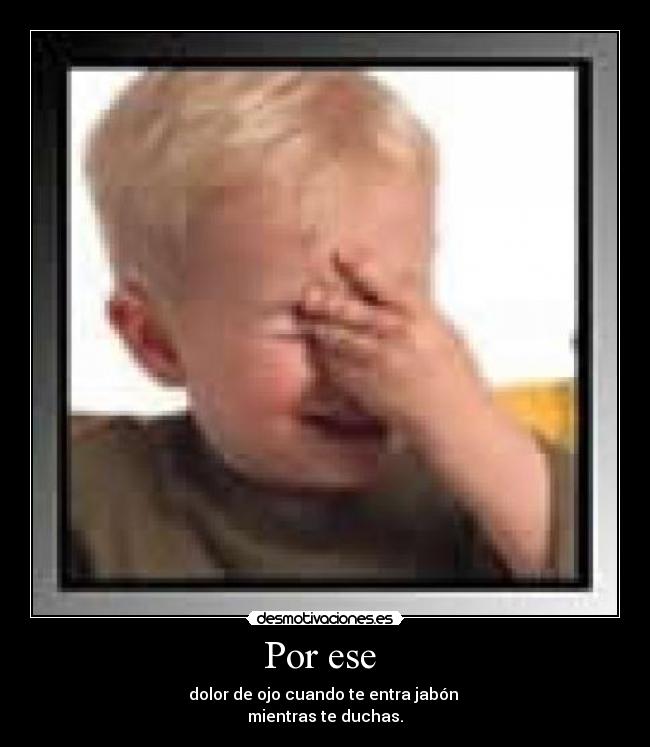 Por ese  - dolor de ojo cuando te entra jabón 
mientras te duchas.