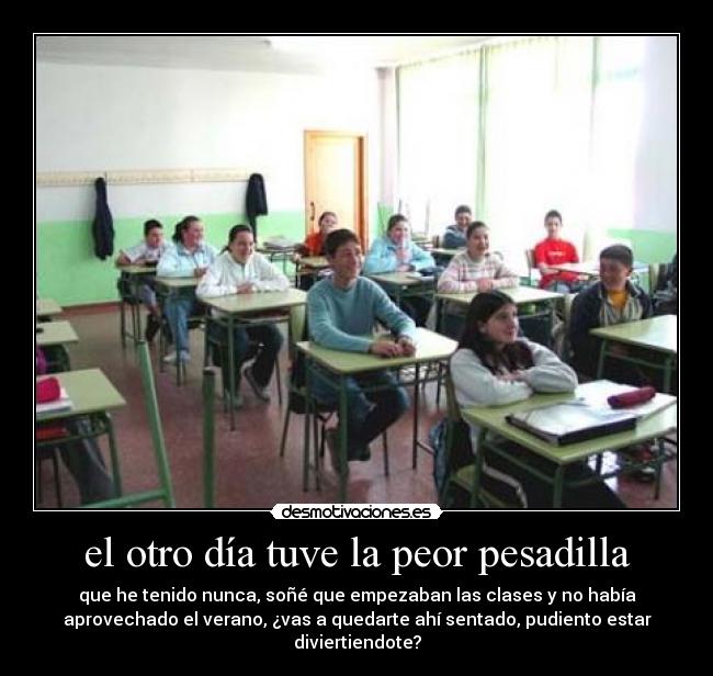 el otro día tuve la peor pesadilla - que he tenido nunca, soñé que empezaban las clases y no había
aprovechado el verano, ¿vas a quedarte ahí sentado, pudiento estar
diviertiendote?