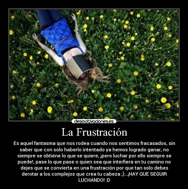 La Frustración - Es aquel fantasma que nos rodea cuando nos sentimos fracasados, sin
saber que con solo haberlo intentado ya hemos logrado ganar, no
siempre se obtiene lo que se quiere, ¡pero luchar por ello siempre se
puede!, pase lo que pase o quien sea que interfiera en tu camino no
dejes que se convierta en una frustración por que tan solo debes
derotar a los complejos que crea tu cabeza ;)...¡HAY QUE SEGUIR
LUCHANDO! :D