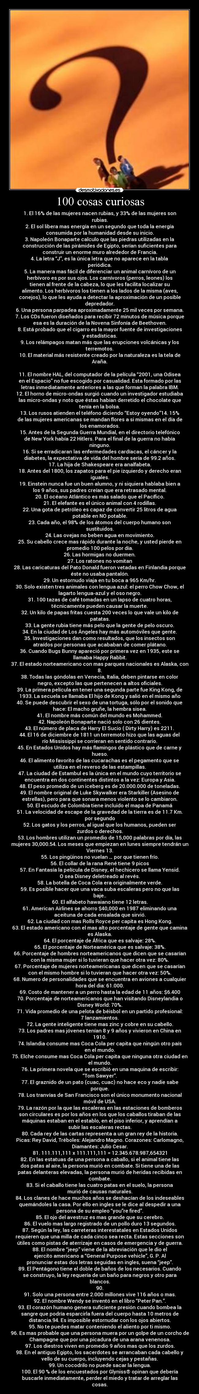 100 cosas curiosas - 1. El 16% de las mujeres nacen rubias, y 33% de las mujeres son
rubias.
2. El sol libera mas energía en un segundo que toda la energía
consumida por la humanidad desde su inicio.
3. Napoleón Bonaparte calculo que las piedras utilizadas en la
construcción de las pirámides de Egipto, serían suficientes para
construir un enorme muro alrededor de Francia.
4. La letra “J”, es la única letra que no aparece en la tabla
periódica.
5. La manera mas fácil de diferenciar un animal carnívoro de un
herbívoro es por sus ojos. Los carnívoros (perros, leones) los
tienen al frente de la cabeza, lo que les facilita localizar su
alimento. Los herbívoros los tienen a los lados de la misma (aves,
conejos), lo que les ayuda a detectar la aproximación de un posible
depredador.
6. Una persona parpadea aproximadamente 25 mil veces por semana.
7. Los CDs fueron diseñados para recibir 72 minutos de música porque
esa es la duración de la Novena Sinfonía de Beethoven.
8. Está probado que el cigarro es la mayor fuente de investigaciones
y estadísticas.
9. Los relámpagos matan más que las erupciones volcánicas y los
terremotos.
10. El material más resistente creado por la naturaleza es la tela de
Araña.

11. El nombre HAL, del computador de la película “2001, una Odisea
en el Espacio” no fue escogido por casualidad. Esta formado por las
letras inmediatamente anteriores a las que forman la palabra IBM.
12. El horno de micro-ondas surgió cuando un investigador estudiaba
las micro-ondas y noto que éstas habían derretido el chocolate que
tenía en la bolsa.
13. Los rusos atienden el teléfono diciendo “Estoy oyendo”14. 15%
de las mujeres americanas se mandan flores a si mismas en el día de
los enamorados.
15. Antes de la Segunda Guerra Mundial, en el directorio telefónico
de New York había 22 Hitlers. Para el final de la guerra no había
ninguno.
16. Si se erradicaran las enfermedades cardíacas, el cáncer y la
diabetes, la expectativa de vida del hombre sería de 99.2 años.
17. La hija de Shakespeare era analfabeta.
18. Antes del 1800, los zapatos para el pie izquierdo y derecho eran
iguales.
19. Einstein nunca fue un buen alumno, y ni siquiera hablaba bien a
los 9 años, sus padres creían que era retrasado mental.
20. El océano Atlántico es más salado que el Pacífico.
21. El elefante es el único animal con 4 rodillas.
22. Una gota de petróleo es capaz de convertir 25 litros de agua
potable en NO potable.
23. Cada año, el 98% de los átomos del cuerpo humano son
sustituidos.
24. Las ovejas no beben agua en movimiento.
25. Su cabello crece mas rápido durante la noche, y usted pierde en
promedio 100 pelos por día.
26. Las hormigas no duermen.
27. Los ratones no vomitan
28. Las caricaturas del Pato Donald fueron vetadas en Finlandia porque
éste no usaba pantalón.
29. Un estornudo viaja en tu boca a 965 Km/hr.
30. Solo existen tres animales con lengua azul: el perro Chow Chow, el
lagarto lengua-azul y el oso negro.
31. 100 tazas de café tomadas en un lapso de cuatro horas,
técnicamente pueden causar la muerte.
32. Un kilo de papas fritas cuesta 200 veces lo que vale un kilo de
patatas.
33. La gente rubia tiene más pelo que la gente de pelo oscuro.
34. En la ciudad de Los Ángeles hay más automóviles que gente.
35. Investigaciones dan como resultados, que los insectos son
atraídos por personas que acababan de comer plátano.
36. Cuando Bugs Bunny apareció por primera vez en 1935, este se
llamaba Happy Rabbit.
37. El estado norteamericano con mas parques nacionales es Alaska, con
8.
38. Todas las góndolas en Venecia, Italia, deben pintarse en color
negro, excepto las que pertenecen a altos oficiales.
39. La primera película en tener una segunda parte fue King Kong, de
1933. La secuela se llamaba El hijo de Kong y salió en el mismo año
40. Se puede descubrir el sexo de una tortuga, sólo por el sonido que
hace: El macho gruñe, la hembra sisea.
41. El nombre más común del mundo es Mohammed.
42. Napoleón Bonaparte nació solo con 26 dientes.
43. El número de placa de Harry El Sucio ( Dirty Harry) es 2211.
44. El 16 de diciembre de 1811 un terremoto hizo que las aguas del
río Mississippi se corrieran en sentido contrario.
45. En Estados Unidos hay más flamingos de plástico que de carne y
hueso.
46. El alimento favorito de las cucarachas es el pegamento que se
utiliza en el reverso de las estampillas.
47. La ciudad de Estambul es la única en el mundo cuyo territorio se
encuentra en dos continentes distintos a la vez: Europa y Asia.
48. El peso promedio de un iceberg es de 20.000.000 de toneladas.
49. El nombre original de Luke Skywalker era Starkiller (Asesino de
estrellas), pero para que sonara menos violento se lo cambiaron.
50. El escudo de Colombia tiene incluido el mapa de Panamá
51. La velocidad de escape de la gravedad de la tierra es de 11.7 Km.
por segundo
52. Los gatos y los perros, al igual que los humanos, pueden ser
zurdos o derechos.
53. Los hombres utilizan un promedio de 15,000 palabras por día, las
mujeres 30,000.54. Los meses que empiezan en lunes siempre tendrán un
Viernes 13.
55. Los pingüinos no vuelan … por que tienen frío.
56. El collar de la rana René tiene 9 picos
57. En Fantasía la película de Disney, el hechicero se llama Yensid.
O sea Disney deletreado al revés.
58. La botella de Coca Cola era originalmente verde.
59. Es posible hacer que una vaca suba escaleras pero no que las
baje..
60. El alfabeto hawaiano tiene 12 letras.
61. American Airlines se ahorro $40,000 en 1987 eliminando una
aceituna de cada ensalada que sirvió.
62. La ciudad con mas Rolls Royce per capita es Hong Kong.
63. El estado americano con el mas alto porcentaje de gente que camina
es Alaska.
64. El porcentaje de África que es salvaje: 28%.
65. El porcentaje de Norteamérica que es salvaje: 38%.
66. Porcentaje de hombres norteamericanos que dicen que se casarían
con la misma mujer si lo tuvieran que hacer otra vez: 80%.
67. Porcentaje de mujeres norteamericanas que dicen que se casarían
con el mismo hombre si lo tuvieran que hacer otra vez: 50%.
68. Numero de personalidades que se encuentra en aviones a cualquier
hora del dia: 61.000.
69. Costo de mantener a un perro hasta la edad de 11 años: $6.400
70. Porcentaje de norteamericanos que han visitando Disneylandia o
Disney World: 70%.
71. Vida promedio de una pelota de béisbol en un partido profesional:
7 lanzamientos.
72. La gente inteligente tiene mas zinc y cobre en su cabello.
73. Los padres mas jóvenes tenían 8 y 9 años y vivieron en China en
1910.
74. Islandia consume mas Coca Cola per capita que ningún otro país
en el mundo.
75. Elche consume mas Coca Cola per capita que ninguna otra ciudad en
el mundo.
76. La primera novela que se escribió en una maquina de escribir:
“Tom Sawyer”.
77. El graznido de un pato (cuac, cuac) no hace eco y nadie sabe
porque.
78. Los tranvías de San Francisco son el único monumento nacional
móvil de USA.
79. La razón por la que las escaleras en las estaciones de bomberos
son circulares es por los años en los que los caballos tiraban de las
máquinas estaban en el establo, en el piso inferior, y aprendían a
subir las escaleras rectas.
80. Cada rey de las cartas representa a un gran rey de la historia.
Picas: Rey David, Tréboles: Alejandro Magno. Corazones: Carlomagno,
Diamantes: Julio Cesar.
81. 111.111,111 x 111.111,111 = 12.345.678.987,654321
82. En las estatuas de una persona a caballo, si el animal tiene las
dos patas al aire, la persona murió en combate. Si tiene una de las
patas delanteras elevadas, la persona murió de heridas recibidas en
combate.
83. Si el caballo tiene las cuatro patas en el suelo, la persona
murió de causas naturales.
84. Los clanes de hace muchos años se deshacían de los indeseables
quemándoles la casa. Por ello en ingles se le dice al despedir a una
persona de su empleo “you”re fired”.
85. El ojo del avestruz es mas grande que su cerebro.
86. El vuelo mas largo registrado de un pollo duro 13 segundos.
87. Según la ley, las carreteras interestatales en Estados Unidos
requieren que una milla de cada cinco sea recta. Estas secciones son
útiles como pistas de aterrizaje en casos de emergencia y de guerra.
88. El nombre “jeep” viene de la abreviación que le dio el
ejercito americano a “General Purpose vehicle”, G. P. Al
pronunciar estas dos letras seguidas en ingles, suena “jeep”.
89. El Pentágono tiene el doble de baños de los necesarios. Cuando
se construyo, la ley requería de un baño para negros y otro para
blancos.
90.
91. Solo una persona entre 2.000 millones vive 116 años o mas.
92. El nombre Wendy se inventó en el libro “Peter Pan.”.
93. El corazón humano genera suficiente presión cuando bombea la
sangre que podría esparcirla fuera del cuerpo hasta 10 metros de
distancia.94. Es imposible estornudar con los ojos abiertos.
95. No te puedes matar conteniendo el aliento por ti mismo.
96. Es mas probable que una persona muera por un golpe de un corcho de
Champagne que por una picadura de una arana venenosa.
97. Los diestros viven en promedio 9 años mas que los zurdos.
98. En el antiguo Egipto, los sacerdotes se arrancaban cada cabello y
vello de su cuerpo, incluyendo cejas y pestañas.
99. Un cocodrilo no puede sacar la lengua.
100. El 90 % de los encuestados por Glyniss® opinan que debería
buscarle inmediatamente, perder el miedo y tratar de arreglar las
cosas.