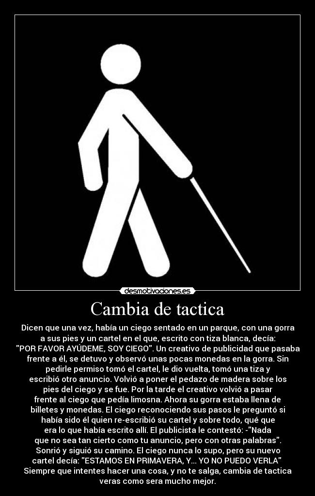 Cambia de tactica - Dicen que una vez, había un ciego sentado en un parque, con una gorra
a sus pies y un cartel en el que, escrito con tiza blanca, decía:
POR FAVOR AYÚDEME, SOY CIEGO. Un creativo de publicidad que pasaba
frente a él, se detuvo y observó unas pocas monedas en la gorra. Sin
pedirle permiso tomó el cartel, le dio vuelta, tomó una tiza y
escribió otro anuncio. Volvió a poner el pedazo de madera sobre los
pies del ciego y se fue. Por la tarde el creativo volvió a pasar
frente al ciego que pedía limosna. Ahora su gorra estaba llena de
billetes y monedas. El ciego reconociendo sus pasos le preguntó si
había sido él quien re-escribió su cartel y sobre todo, qué que
era lo que había escrito allí. El publicista le contestó: -Nada
que no sea tan cierto como tu anuncio, pero con otras palabras.
Sonrió y siguió su camino. El ciego nunca lo supo, pero su nuevo
cartel decía: ESTAMOS EN PRIMAVERA, Y... YO NO PUEDO VERLA
Siempre que intentes hacer una cosa, y no te salga, cambia de tactica
veras como sera mucho mejor.