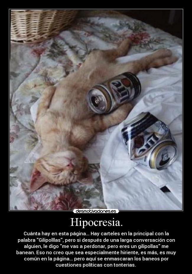 Hipocresia. - Cuánta hay en esta página... Hay carteles en la principal con la
palabra Gilipolllas, pero si después de una larga conversación con
alguien, le digo me vas a perdonar, pero eres un gilipollas me
banean. Eso no creo que sea especialmente hiriente, es más, es muy
común en la página... pero aquí se enmascaran los baneos por
cuestiones políticas con tonterias. 
