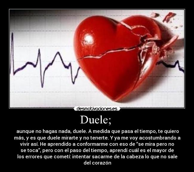 Duele; - aunque no hagas nada, duele. A medida que pasa el tiempo, te quiero
más, y es que duele mirarte y no tenerte. Y ya me voy acostumbrando a
vivir así. He aprendido a conformarme con eso de “se mira pero no
se toca”, pero con el paso del tiempo, aprendí cuál es el mayor de
los errores que cometí: intentar sacarme de la cabeza lo que no sale
del corazón