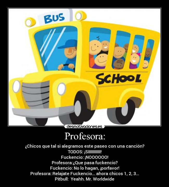 Profesora: - ¿Chicos que tal si alegramos este paseo con una canción?
TODOS: ¡SIIIIIIIIIIII!
Fuckencio: ¡NOOOOOO!
Profesora:¿Que pasa fuckencio?
Fuckencio: No lo hagan, ¡porfavor!
Profesora: Relajate Fuckencio... ahora chicos 1, 2, 3...
Pitbull: ♫Yeahh. Mr. Worldwide♫