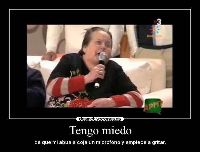 Tengo miedo - de que mi abuala coja un microfono y empiece a gritar.