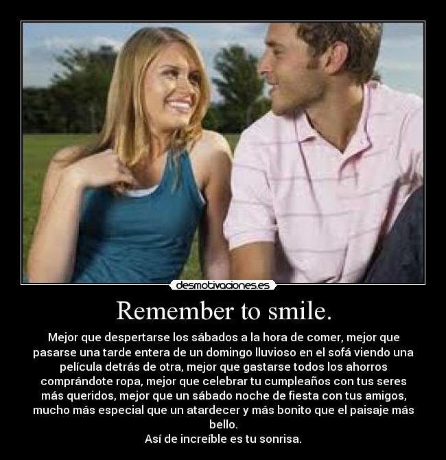 Remember to smile. - Mejor que despertarse los sábados a la hora de comer, mejor que
pasarse una tarde entera de un domingo lluvioso en el sofá viendo una
película detrás de otra, mejor que gastarse todos los ahorros
comprándote ropa, mejor que celebrar tu cumpleaños con tus seres
más queridos, mejor que un sábado noche de fiesta con tus amigos,
mucho más especial que un atardecer y más bonito que el paisaje más
bello.
Así de increíble es tu sonrisa.