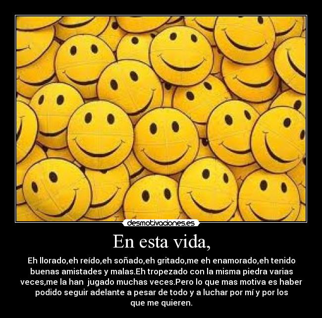 En esta vida, - Eh llorado,eh reído,eh soñado,eh gritado,me eh enamorado,eh tenido
buenas amistades y malas.Eh tropezado con la misma piedra varias
veces,me la han jugado muchas veces.Pero lo que mas motiva es haber
podido seguir adelante a pesar de todo y a luchar por mí y por los
que me quieren.