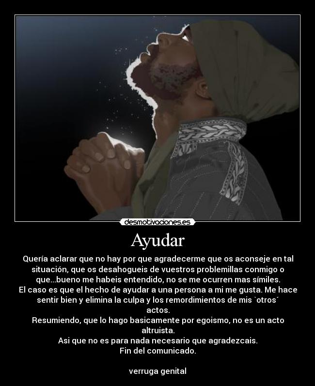 Ayudar - Quería aclarar que no hay por que agradecerme que os aconseje en tal
situación, que os desahogueis de vuestros problemillas conmigo o
que...bueno me habeis entendido, no se me ocurren mas símiles.
El caso es que el hecho de ayudar a una persona a mi me gusta. Me hace
sentir bien y elimina la culpa y los remordimientos de mis `otros´
actos.
Resumiendo, que lo hago basicamente por egoismo, no es un acto
altruista.
Asi que no es para nada necesario que agradezcais.
Fin del comunicado.

verruga genital