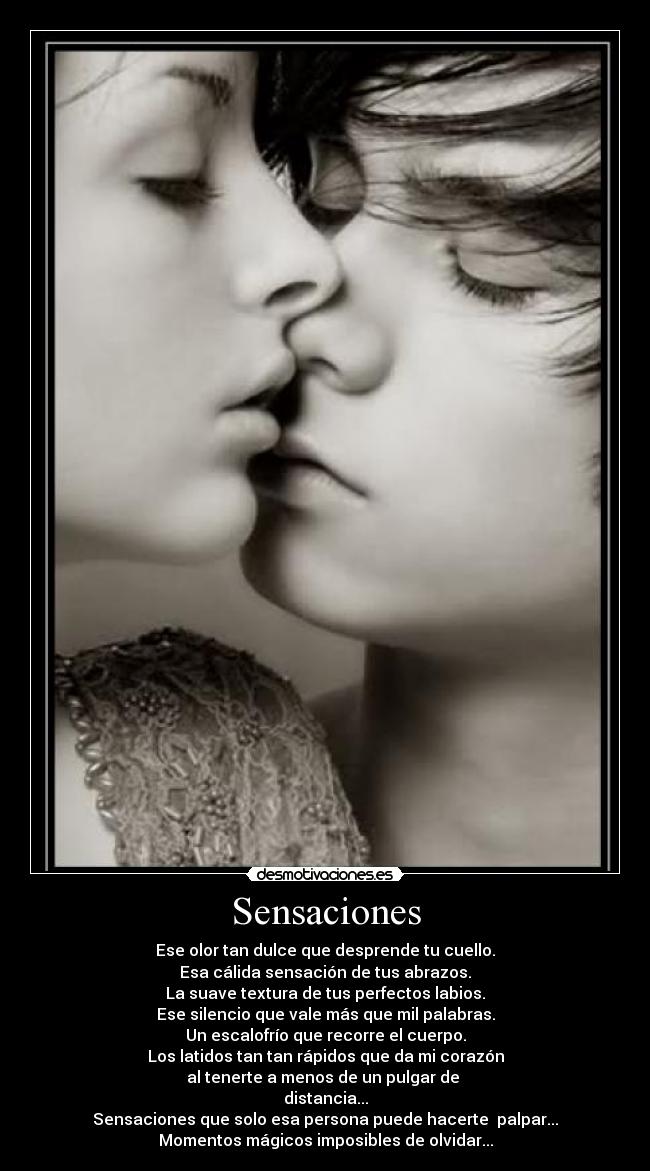 Sensaciones - Ese olor tan dulce que desprende tu cuello.
Esa cálida sensación de tus abrazos.
La suave textura de tus perfectos labios.
Ese silencio que vale más que mil palabras.
Un escalofrío que recorre el cuerpo.
Los latidos tan tan rápidos que da mi corazón
al tenerte a menos de un pulgar de
distancia...
Sensaciones que solo esa persona puede hacerte palpar...
Momentos mágicos imposibles de olvidar...