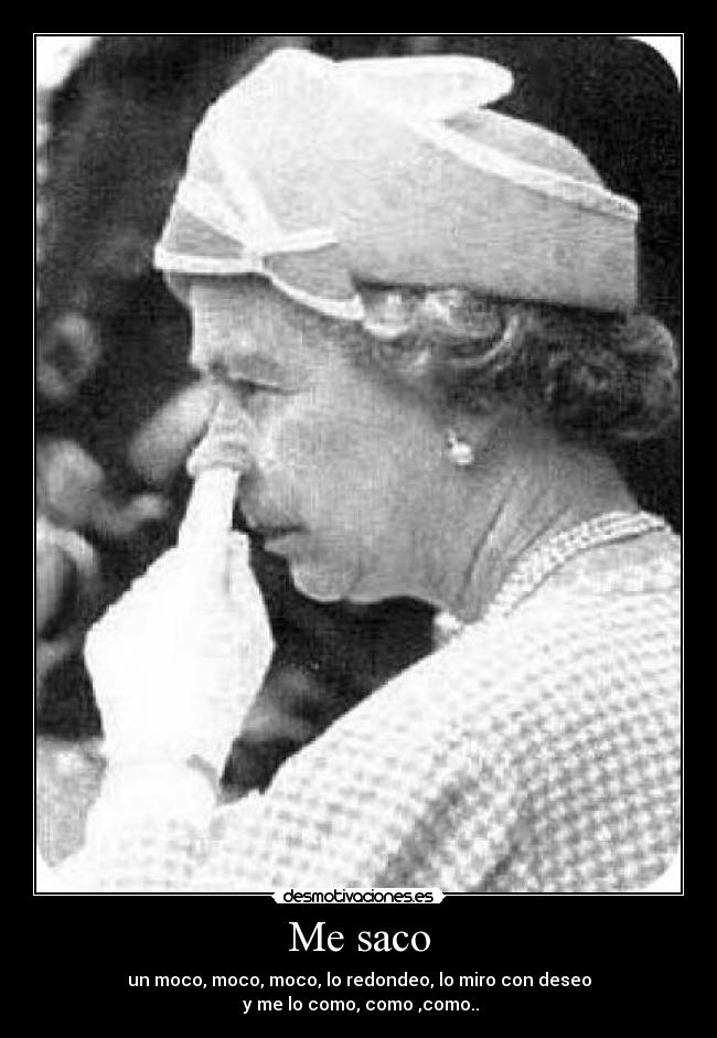 Me saco - un moco, moco, moco, lo redondeo, lo miro con deseo
y me lo como, como ,como..♪