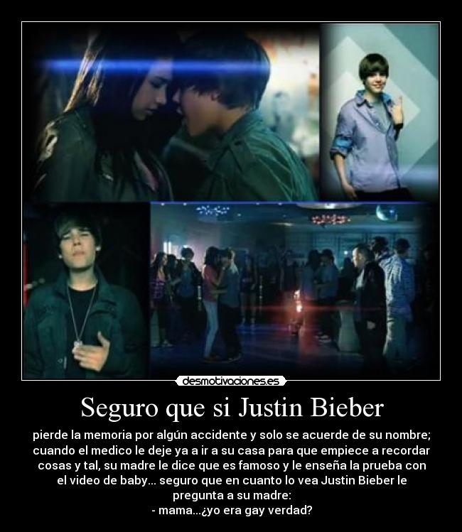 Seguro que si Justin Bieber - pierde la memoria por algún accidente y solo se acuerde de su nombre;
cuando el medico le deje ya a ir a su casa para que empiece a recordar
cosas y tal, su madre le dice que es famoso y le enseña la prueba con
el video de baby... seguro que en cuanto lo vea Justin Bieber le
pregunta a su madre:
- mama...¿yo era gay verdad?