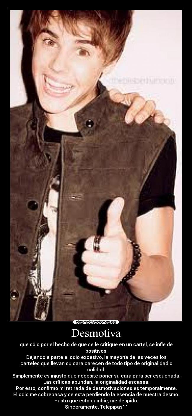 Desmotiva - que sólo por el hecho de que se le critique en un cartel, se infle de
positivos.
Dejando a parte el odio excesivo, la mayoría de las veces los
carteles que llevan su cara carecen de todo tipo de originalidad o
calidad.
Simplemente es injusto que necesite poner su cara para ser escuchada.
Las críticas abundan, la originalidad escasea.
Por esto, confirmo mi retirada de desmotivaciones.es temporalmente.
El odio me sobrepasa y se está perdiendo la esencia de nuestra desmo.
Hasta que esto cambie, me despido.
Sinceramente, Telepipas11