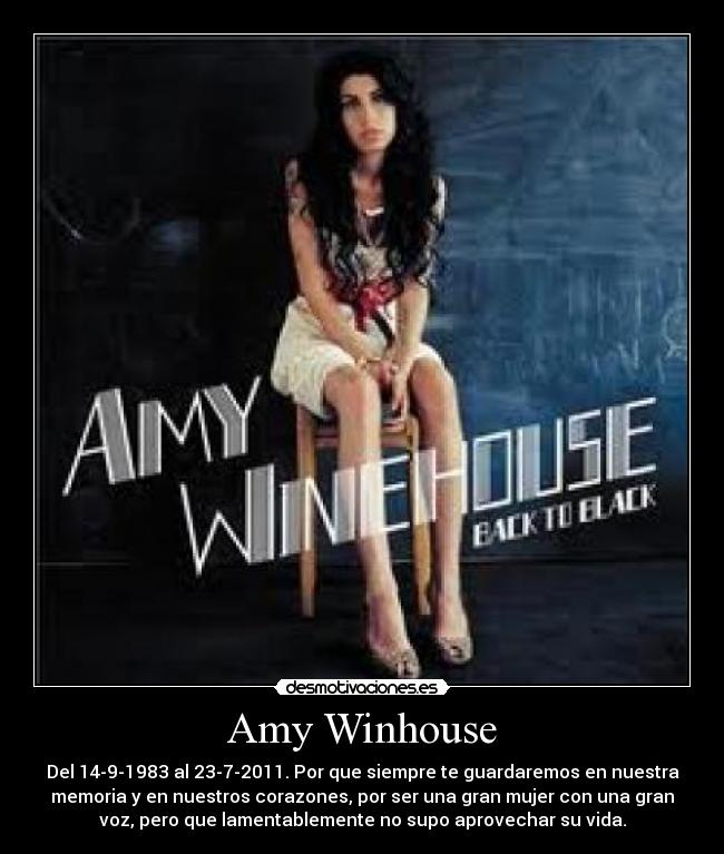 Amy Winhouse - Del 14-9-1983 al 23-7-2011. Por que siempre te guardaremos en nuestra
memoria y en nuestros corazones, por ser una gran mujer con una gran
voz, pero que lamentablemente no supo aprovechar su vida.