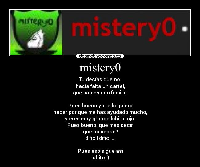 mistery0 - Tu decías que no 
hacia falta un cartel,
que somos una familia.

Pues bueno yo te lo quiero
hacer por que me has ayudado mucho,
y eres muy grande lobito jaja.
Pues bueno, que mas decir
que no sepan?
dificil dificil.. 

Pues eso sigue asi
lobito :)