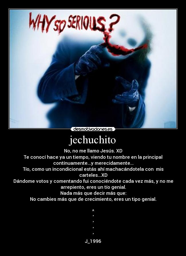 jechuchito - No, no me llamo Jesús. XD
Te conocí hace ya un tiempo, viendo tu nombre en la principal
contínuamente...y merecidamente...
Tío, como un incondicional estás ahí machacándotela con mis
carteles...XD
Dándome votos y comentando fui conociéndote cada vez más, y no me
arrepiento, eres un tío genial.
Nada más que decir más que:
No cambies más que de crecimiento, eres un tipo genial.
^
J_1996