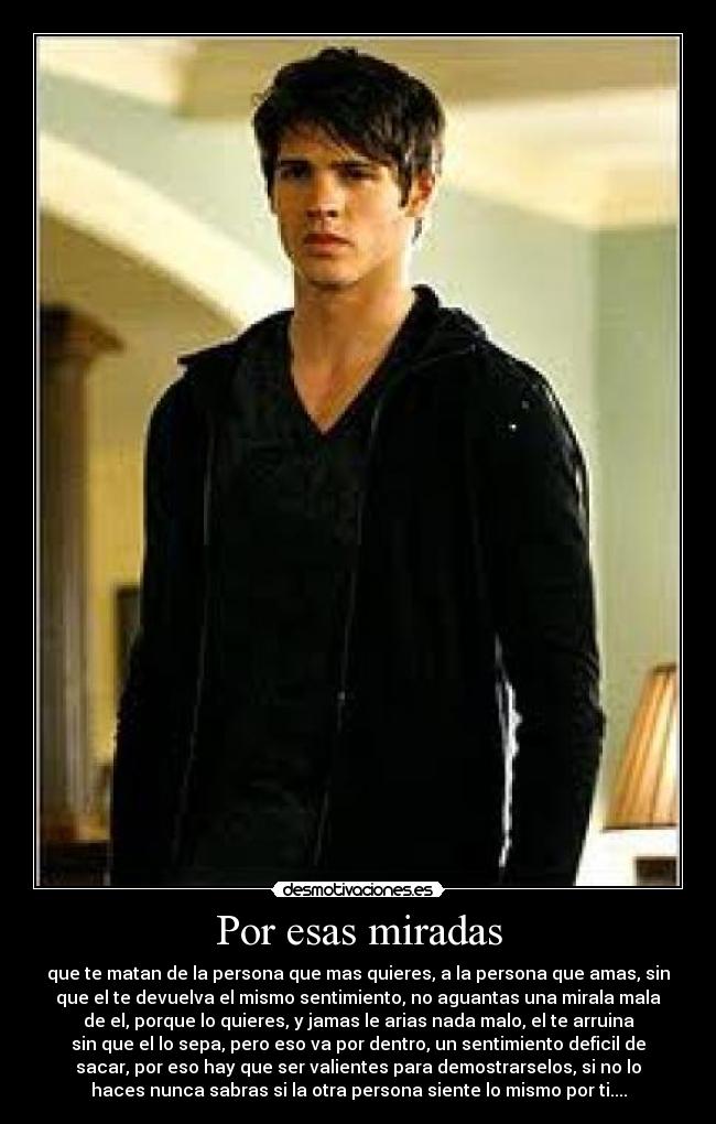 Por esas miradas - que te matan de la persona que mas quieres, a la persona que amas, sin
que el te devuelva el mismo sentimiento, no aguantas una mirala mala
de el, porque lo quieres, y jamas le arias nada malo, el te arruina
sin que el lo sepa, pero eso va por dentro, un sentimiento deficil de
sacar, por eso hay que ser valientes para demostrarselos, si no lo
haces nunca sabras si la otra persona siente lo mismo por ti....