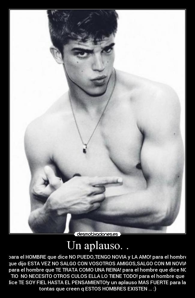 Un aplauso. . - para el HOMBRE que dice NO PUEDO,TENGO NOVIA y LA AMO! para el hombre
que dijo ESTA VEZ NO SALGO CON VOSOTROS AMIGOS,SALGO CON MI NOVIA!
para el hombre que TE TRATA COMO UNA REINA! para el hombre que dice NO
TIO  NO NECESITO OTROS CULOS ELLA LO TIENE TODO! para el hombre que
dice TE SOY FIEL HASTA EL PENSAMIENTO!y un aplauso MAS FUERTE para las
tontas que creen q ESTOS HOMBRES EXISTEN ... :)