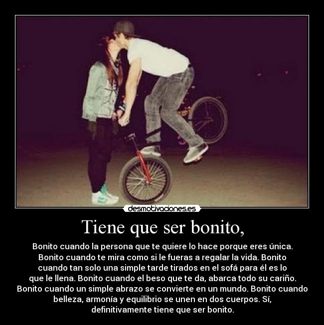 Tiene que ser bonito, - Bonito cuando la persona que te quiere lo hace porque eres única.
Bonito cuando te mira como si le fueras a regalar la vida. Bonito
cuando tan solo una simple tarde tirados en el sofá para él es lo
que le llena. Bonito cuando el beso que te da, abarca todo su cariño.
Bonito cuando un simple abrazo se convierte en un mundo. Bonito cuando
belleza, armonía y equilibrio se unen en dos cuerpos. Sí,
definitivamente tiene que ser bonito.