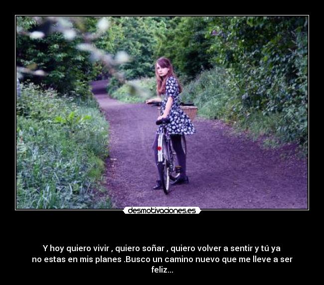 - Y hoy quiero vivir , quiero soñar , quiero volver a sentir y tú ya
no estas en mis planes .Busco un camino nuevo que me lleve a ser
feliz...