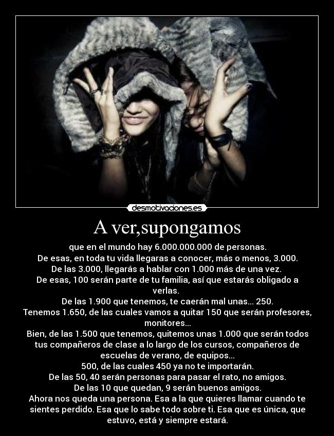 A ver,supongamos - que en el mundo hay 6.000.000.000 de personas.
De esas, en toda tu vida llegaras a conocer, más o menos, 3.000.
De las 3.000, llegarás a hablar con 1.000 más de una vez.
De esas, 100 serán parte de tu familia, así que estarás obligado a
verlas.
De las 1.900 que tenemos, te caerán mal unas... 250.
Tenemos 1.650, de las cuales vamos a quitar 150 que serán profesores,
monitores...
Bien, de las 1.500 que tenemos, quitemos unas 1.000 que serán todos
tus compañeros de clase a lo largo de los cursos, compañeros de
escuelas de verano, de equipos...
500, de las cuales 450 ya no te importarán.
De las 50, 40 serán personas para pasar el rato, no amigos.
De las 10 que quedan, 9 serán buenos amigos.
Ahora nos queda una persona. Esa a la que quieres llamar cuando te
sientes perdido. Esa que lo sabe todo sobre ti. Esa que es única, que
estuvo, está y siempre estará.