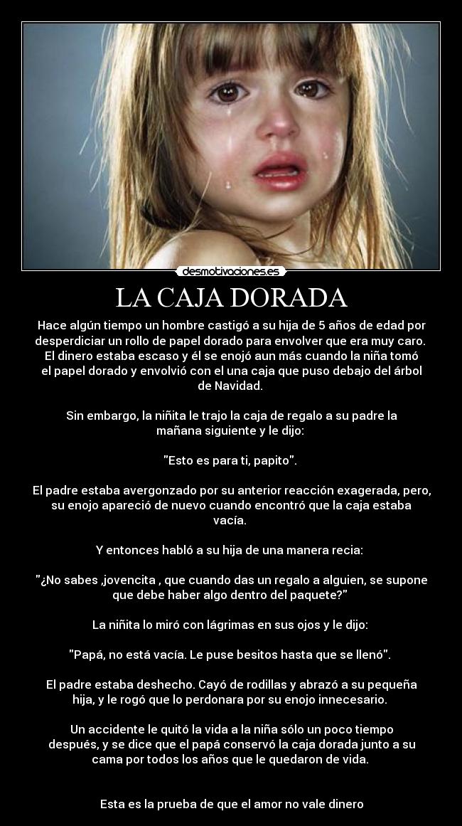 LA CAJA DORADA - Hace algún tiempo un hombre castigó a su hija de 5 años de edad por
desperdiciar un rollo de papel dorado para envolver que era muy caro. 
El dinero estaba escaso y él se enojó aun más cuando la niña tomó
el papel dorado y envolvió con el una caja que puso debajo del árbol
de Navidad. 

Sin embargo, la niñita le trajo la caja de regalo a su padre la
mañana siguiente y le dijo: 

Esto es para ti, papito. 

El padre estaba avergonzado por su anterior reacción exagerada, pero,
su enojo apareció de nuevo cuando encontró que la caja estaba
vacía. 

Y entonces habló a su hija de una manera recia: 

¿No sabes ,jovencita , que cuando das un regalo a alguien, se supone
que debe haber algo dentro del paquete? 

La niñita lo miró con lágrimas en sus ojos y le dijo: 

Papá, no está vacía. Le puse besitos hasta que se llenó. 

El padre estaba deshecho. Cayó de rodillas y abrazó a su pequeña
hija, y le rogó que lo perdonara por su enojo innecesario. 

Un accidente le quitó la vida a la niña sólo un poco tiempo
después, y se dice que el papá conservó la caja dorada junto a su
cama por todos los años que le quedaron de vida. 


Esta es la prueba de que el amor no vale dinero
