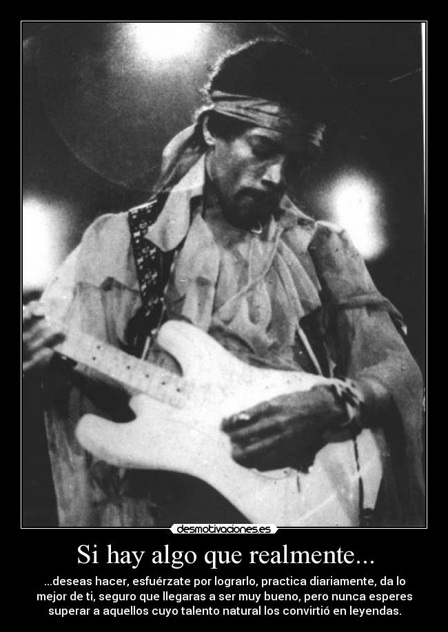 Si hay algo que realmente... - ...deseas hacer, esfuérzate por lograrlo, practica diariamente, da lo
mejor de ti, seguro que llegaras a ser muy bueno, pero nunca esperes
superar a aquellos cuyo talento natural los convirtió en leyendas.