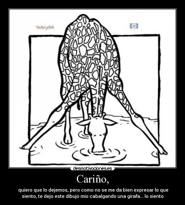 Cariño, - quiero que lo dejemos, pero como no se me da bien expresar lo que
siento, te dejo este dibujo mio cabalgando una girafa... lo siento