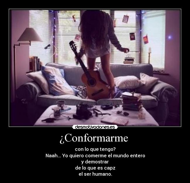 ¿Conformarme  - con lo que tengo?
Naah... Yo quiero comerme el mundo entero
y demostrar
de lo que es capz
el ser humano.