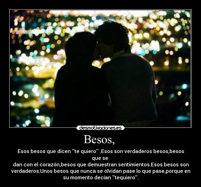Besos, - Esos besos que dicen te quiero .Esos son verdaderos besos,besos
que se
dan con el corazón,besos que demuestran sentimientos.Esos besos son
verdaderos.Unos besos que nunca se olvidan pase lo que pase,porque en
su momento decían tequiero.