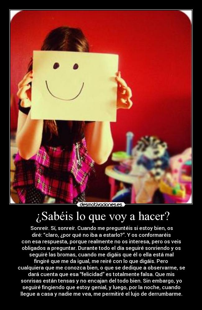 ¿Sabéis lo que voy a hacer? - Sonreír. Sí, sonreír. Cuando me preguntéis si estoy bien, os
diré: “claro, ¿por qué no iba a estarlo?”. Y os conformaréis
con esa respuesta, porque realmente no os interesa, pero os veis
obligados a preguntar. Durante todo el día seguiré sonriendo y os
seguiré las bromas, cuando me digáis que él o ella está mal
fingiré que me da igual, me reiré con lo que digáis. Pero
cualquiera que me conozca bien, o que se dedique a observarme, se
dará cuenta que esa “felicidad” es totalmente falsa. Que mis
sonrisas están tensas y no encajan del todo bien. Sin embargo, yo
seguiré fingiendo que estoy genial, y luego, por la noche, cuando
llegue a casa y nadie me vea, me permitiré el lujo de derrumbarme.