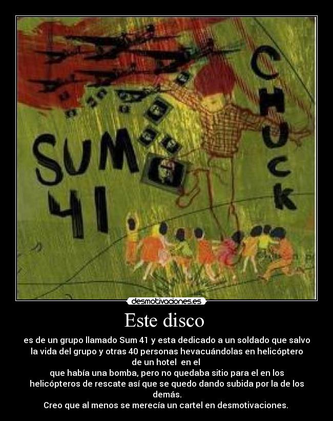Este disco - es de un grupo llamado Sum 41 y esta dedicado a un soldado que salvo
la vida del grupo y otras 40 personas hevacuándolas en helicóptero
de un hotel en el
que había una bomba, pero no quedaba sitio para el en los
helicópteros de rescate así que se quedo dando subida por la de los
demás.
Creo que al menos se merecía un cartel en desmotivaciones.