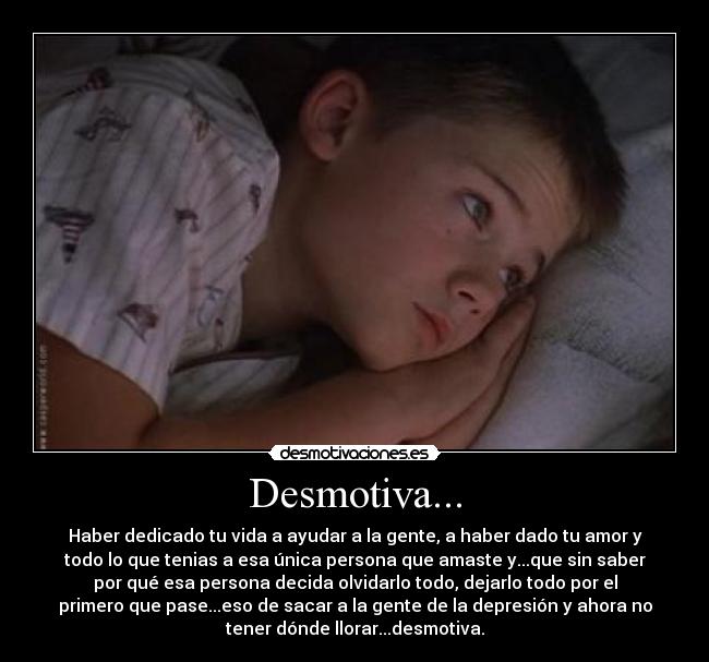 Desmotiva... - Haber dedicado tu vida a ayudar a la gente, a haber dado tu amor y
todo lo que tenias a esa única persona que amaste y...que sin saber
por qué esa persona decida olvidarlo todo, dejarlo todo por el
primero que pase...eso de sacar a la gente de la depresión y ahora no
tener dónde llorar...desmotiva.