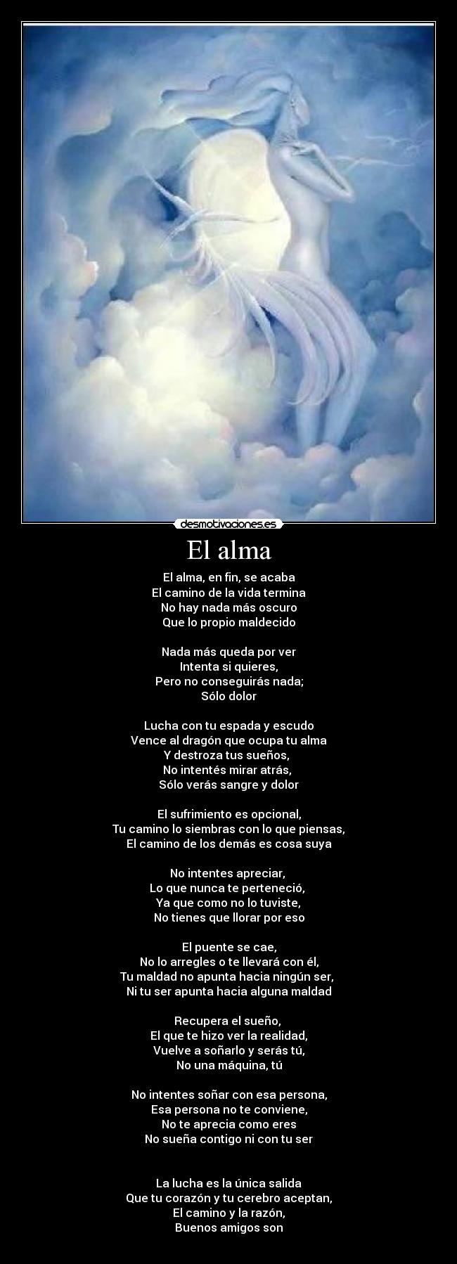 El alma - El alma, en fin, se acaba
El camino de la vida termina
No hay nada más oscuro
Que lo propio maldecido
Nada más queda por ver
Intenta si quieres,
Pero no conseguirás nada;
Sólo dolor
Lucha con tu espada y escudo
Vence al dragón que ocupa tu alma
Y destroza tus sueños,
No intentés mirar atrás,
Sólo verás sangre y dolor
El sufrimiento es opcional,
Tu camino lo siembras con lo que piensas,
El camino de los demás es cosa suya
No intentes apreciar,
Lo que nunca te perteneció,
Ya que como no lo tuviste,
No tienes que llorar por eso
El puente se cae,
No lo arregles o te llevará con él,
Tu maldad no apunta hacia ningún ser,
Ni tu ser apunta hacia alguna maldad
Recupera el sueño,
El que te hizo ver la realidad,
Vuelve a soñarlo y serás tú,
No una máquina, tú
No intentes soñar con esa persona,
Esa persona no te conviene,
No te aprecia como eres
No sueña contigo ni con tu ser
La lucha es la única salida
Que tu corazón y tu cerebro aceptan,
El camino y la razón,
Buenos amigos son